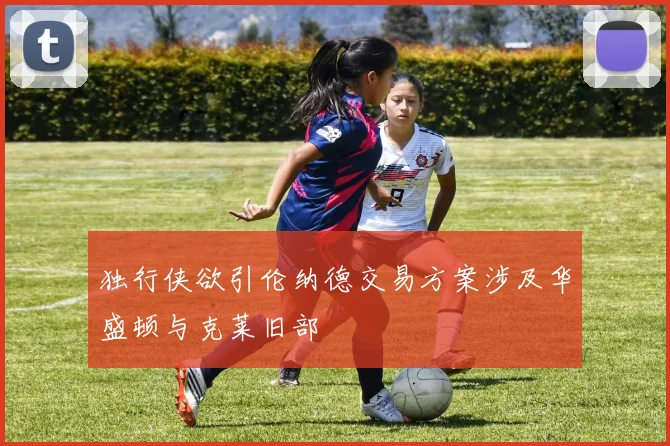 独行侠欲引伦纳德交易方案涉及华盛顿与克莱旧部