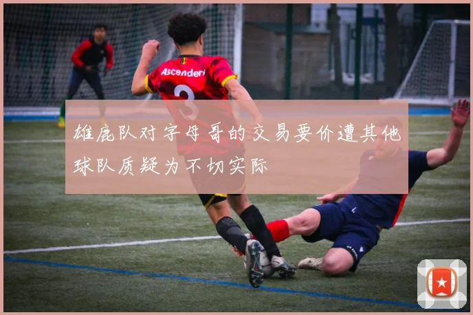 雄鹿队对字母哥的交易要价遭其他球队质疑为不切实际