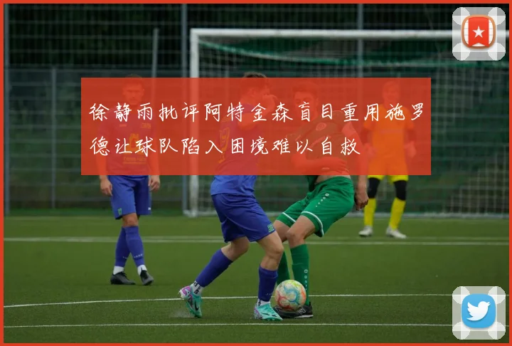 徐静雨批评阿特金森盲目重用施罗德让球队陷入困境难以自救
