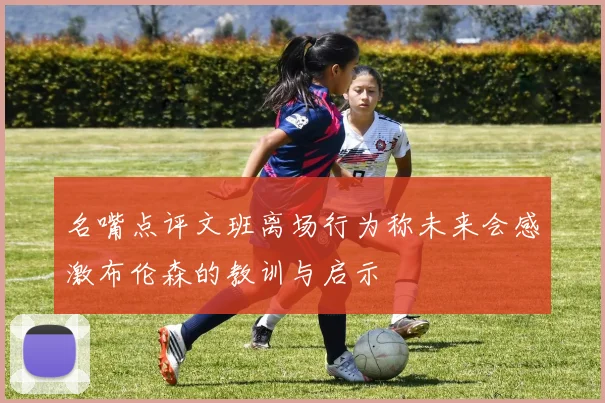 名嘴点评文班离场行为称未来会感激布伦森的教训与启示