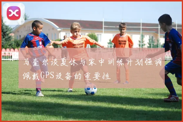 马奎尔谈夏休与家中训练计划强调佩戴GPS设备的重要性