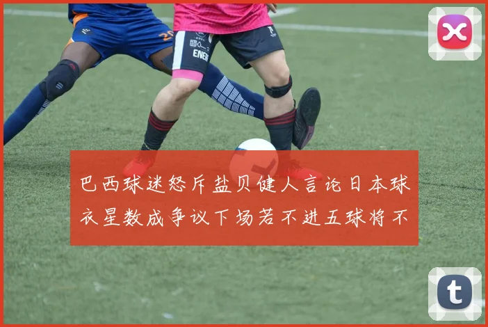 巴西球迷怒斥盐贝健人言论日本球衣星数成争议下场若不进五球将不庆祝