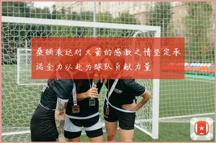 桑顿表达对火箭的感激之情坚定承诺全力以赴为球队贡献力量