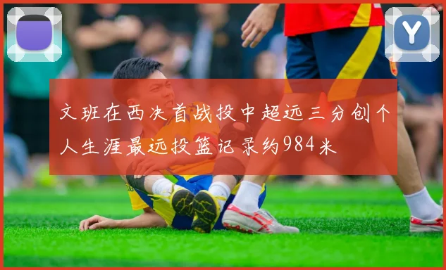 文班在西决首战投中超远三分创个人生涯最远投篮记录约984米