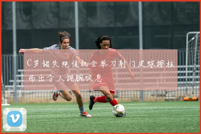 C罗错失绝佳机会单刀射门皮球擦柱而出令人扼腕叹息