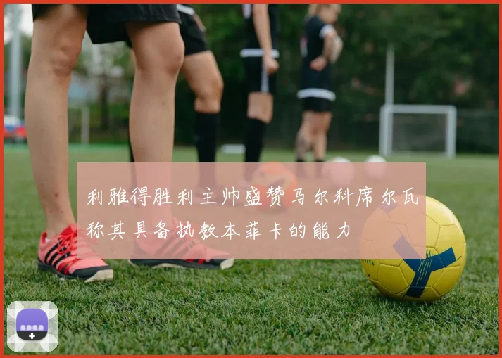 利雅得胜利主帅盛赞马尔科席尔瓦称其具备执教本菲卡的能力