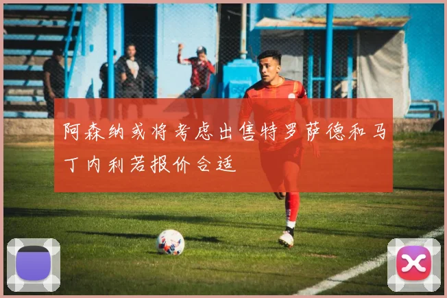 阿森纳或将考虑出售特罗萨德和马丁内利若报价合适