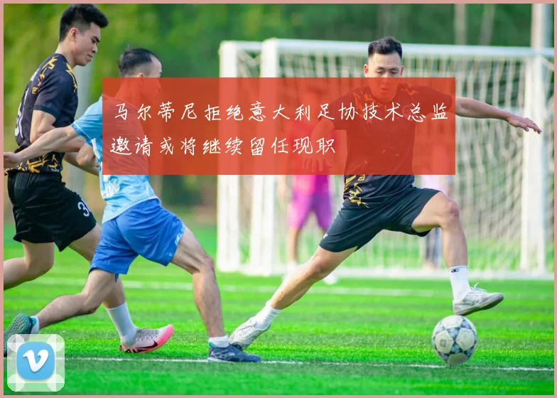 马尔蒂尼拒绝意大利足协技术总监邀请或将继续留任现职