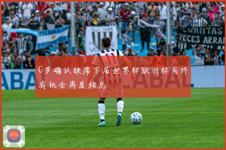 C罗确认缺席下届世界杯欧洲杯或许有机会再度相见