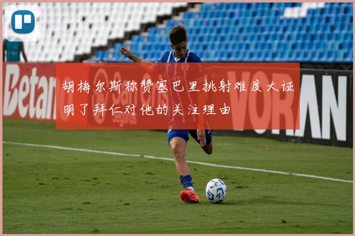 胡梅尔斯称赞塞巴里挑射难度大证明了拜仁对他的关注理由