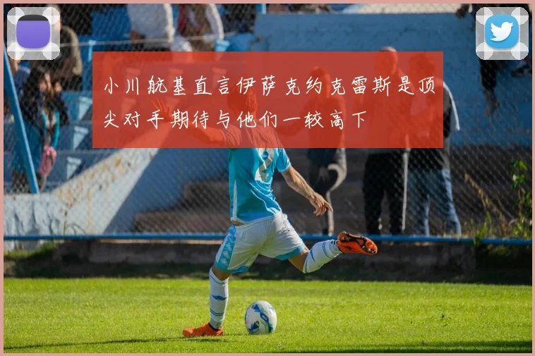 小川航基直言伊萨克约克雷斯是顶尖对手期待与他们一较高下
