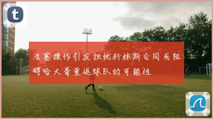 活塞操作引发担忧科林斯合同或阻碍哈大哥重返球队的可能性