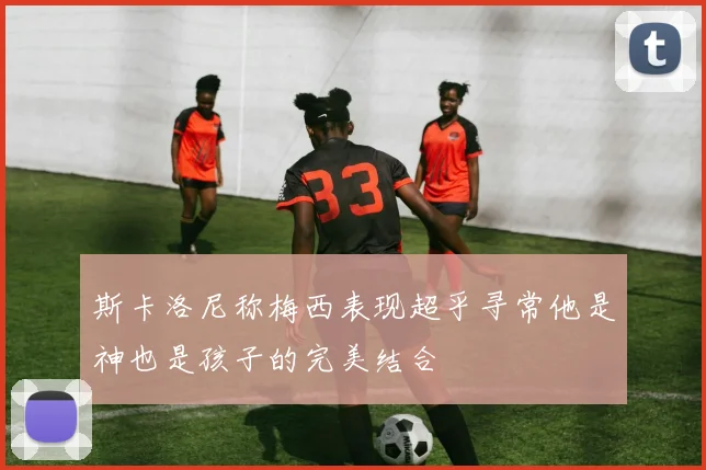 斯卡洛尼称梅西表现超乎寻常他是神也是孩子的完美结合