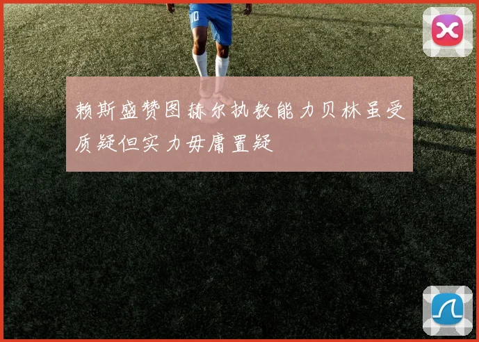 赖斯盛赞图赫尔执教能力贝林虽受质疑但实力毋庸置疑