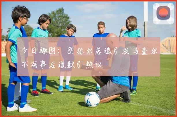 今日趣图：图赫尔落选引发马奎尔不满事后道歉引热议
