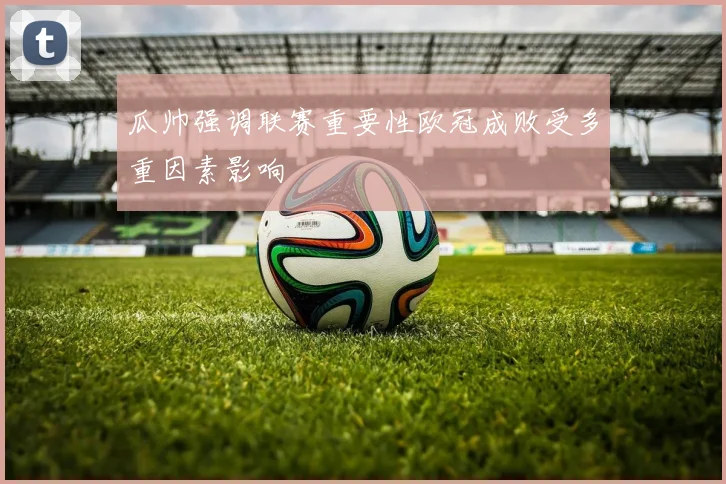 瓜帅强调联赛重要性欧冠成败受多重因素影响