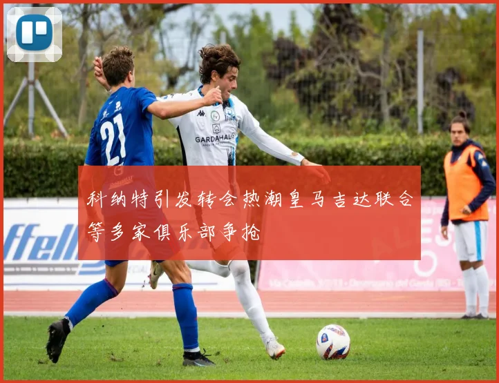 科纳特引发转会热潮皇马吉达联合等多家俱乐部争抢