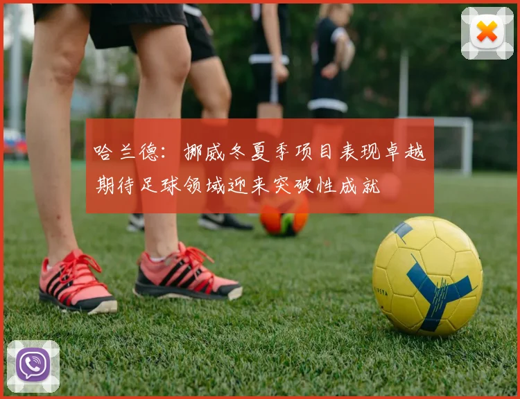 哈兰德：挪威冬夏季项目表现卓越期待足球领域迎来突破性成就