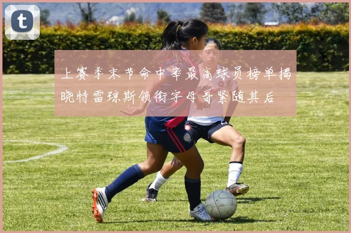 上赛季末节命中率最高球员榜单揭晓特雷琼斯领衔字母哥紧随其后