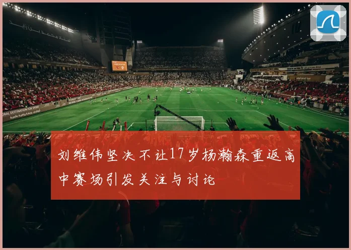 刘维伟坚决不让17岁杨瀚森重返高中赛场引发关注与讨论