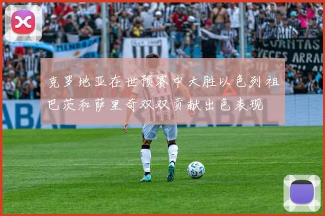 克罗地亚在世预赛中大胜以色列祖巴茨和萨里奇双双贡献出色表现