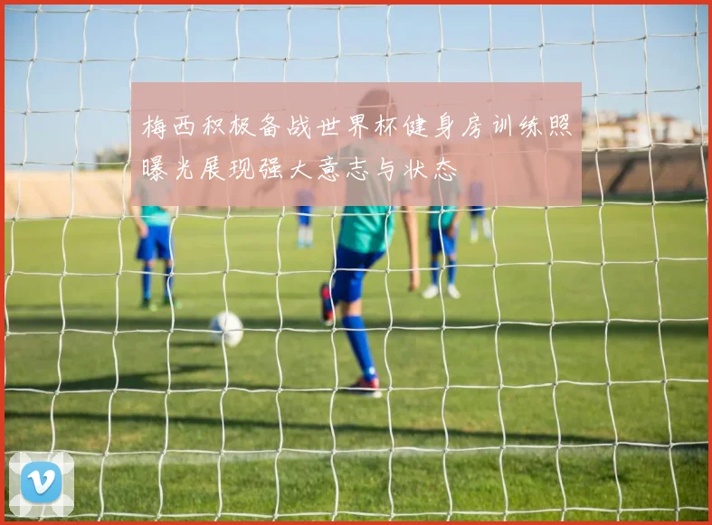 梅西积极备战世界杯健身房训练照曝光展现强大意志与状态