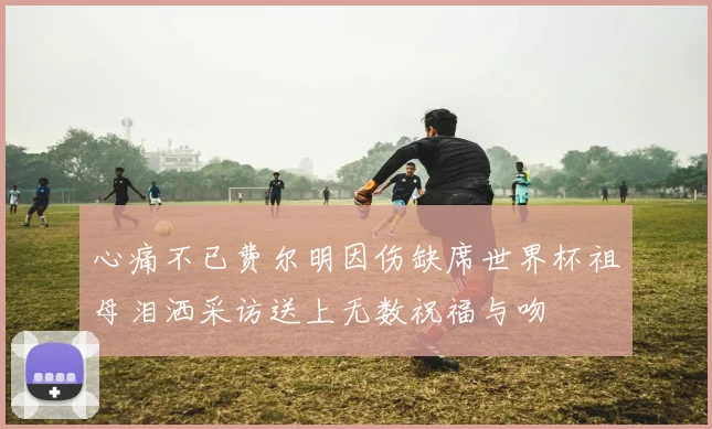 心痛不已费尔明因伤缺席世界杯祖母泪洒采访送上无数祝福与吻